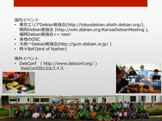 国内イベント
•  東京エリアDebian勉強会(http://tokyodebian.alioth.debian.org/)、
   関⻄西Debian勉強会  (http://wiki.debian.org/KansaiDebianMeeting  )、
   福岡Debian勉強会<=  new!
•  各地のOSC
•  ⼤大統⼀一Debian勉強会(http://gum.debian.or.jp/  )
•  時々BoF(bird  of  feather)

海外イベント
•  DebConf 　(  http://www.debconf.org/  )
     DebConf2013はスイス
 