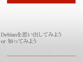 Debianを思い出してみよう 
or 知ってみよう	
 
