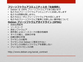 フリーソフトウェアコミュニティとの「社会契約」
•    Debian  は  100%  フリーソフトウェアであり続けます
•    私たちはフリーソフトウェアコミュニティにお返しをします
•    私たちは問題を隠しません
•    私たちはユーザとフリーソフトウェアを⼤大切切にします
•    私たちのフリーソフトウェア基準に合致しない著作物について
Debian  フリーソフトウェアガイドライン  (DFSG)
•    ⾃自由な再配布
•    ソースコード
•    派⽣生ソフトウェア
•    原作者によるソースコードの整合性維持
•    すべての個⼈人、団体の平等
•    ⽬目標分野の平等
•    ライセンスの配布
•    ライセンスは  Debian  に限定されない
•    ライセンスは他のソフトウェアを侵害しない
•    フリーなライセンスの例例

http://www.debian.org/social_̲contract
 