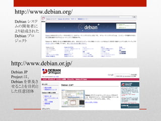 http://www.debian.org/	
 Debian システ
 ムの開発者に
 より結成された
 Debian プロ
 ジェクト	




http://www.debian.or.jp/	
Debian JP
Project は、
Debian を普及さ
せることを目的と
した任意団体	
 