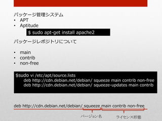 パッケージ管理理システム
•  APT
•  Aptitude
        $  sudo  apt-‐‑‒get  install  apache2

パッケージレポジトリについて

•  main
•  contrib
•  non-‐‑‒free

$sudo  vi  /etc/apt/source.lists
     deb  http://cdn.debian.net/debian/  squeeze  main  contrib  non-‐‑‒free
     deb  http://cdn.debian.net/debian/  squeeze-‐‑‒updates  main  contrib
	


deb  http://cdn.debian.net/debian/  squeeze  main  contrib  non-‐‑‒free

                                     バージョン名	
          ライセンス形態	
 