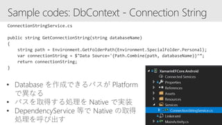 • Database を作成できるパスが Platform
で異なる
• パスを取得する処理を Native で実装
• DependencyService 等で Native の取得
処理を呼び出す
 