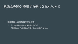 - 発表情報への接触頻度が上がる 
- 「一定の間隔をおいて反復学習する」方が  
「間隔をおかずに連続的に学習する」より成績がいいらしい  
勉強会を開く・登壇する側になるメリット(1) 
 