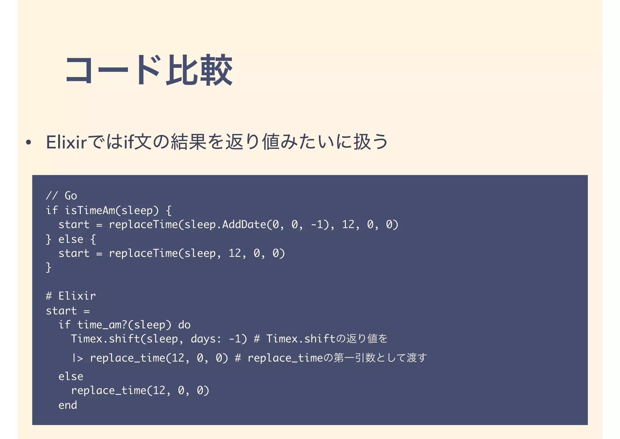 // Go
if isTimeAm(sleep) {
start = replaceTime(sleep.AddDate(0, 0, -1), 12, 0, 0)
} else {
start = replaceTime(sleep, 12, 0, 0)
}
# Elixir
start =
if time_am?(sleep) do
Timex.shift(sleep, days: -1) # Timex.shift
|> replace_time(12, 0, 0) # replace_time
else
replace_time(12, 0, 0)
end
• Elixir if
 