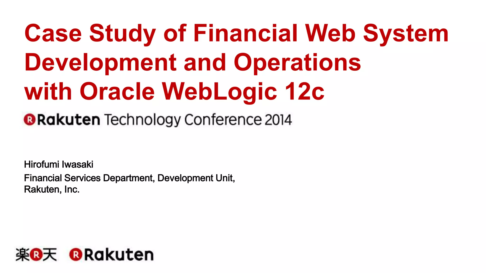 Case Study of Financial Web System 
Development and Operations 
with Oracle WebLogic 12c 
Hirofumi Iwasaki 
Financial Services Department, Development Unit, 
Rakuten, Inc. 
 