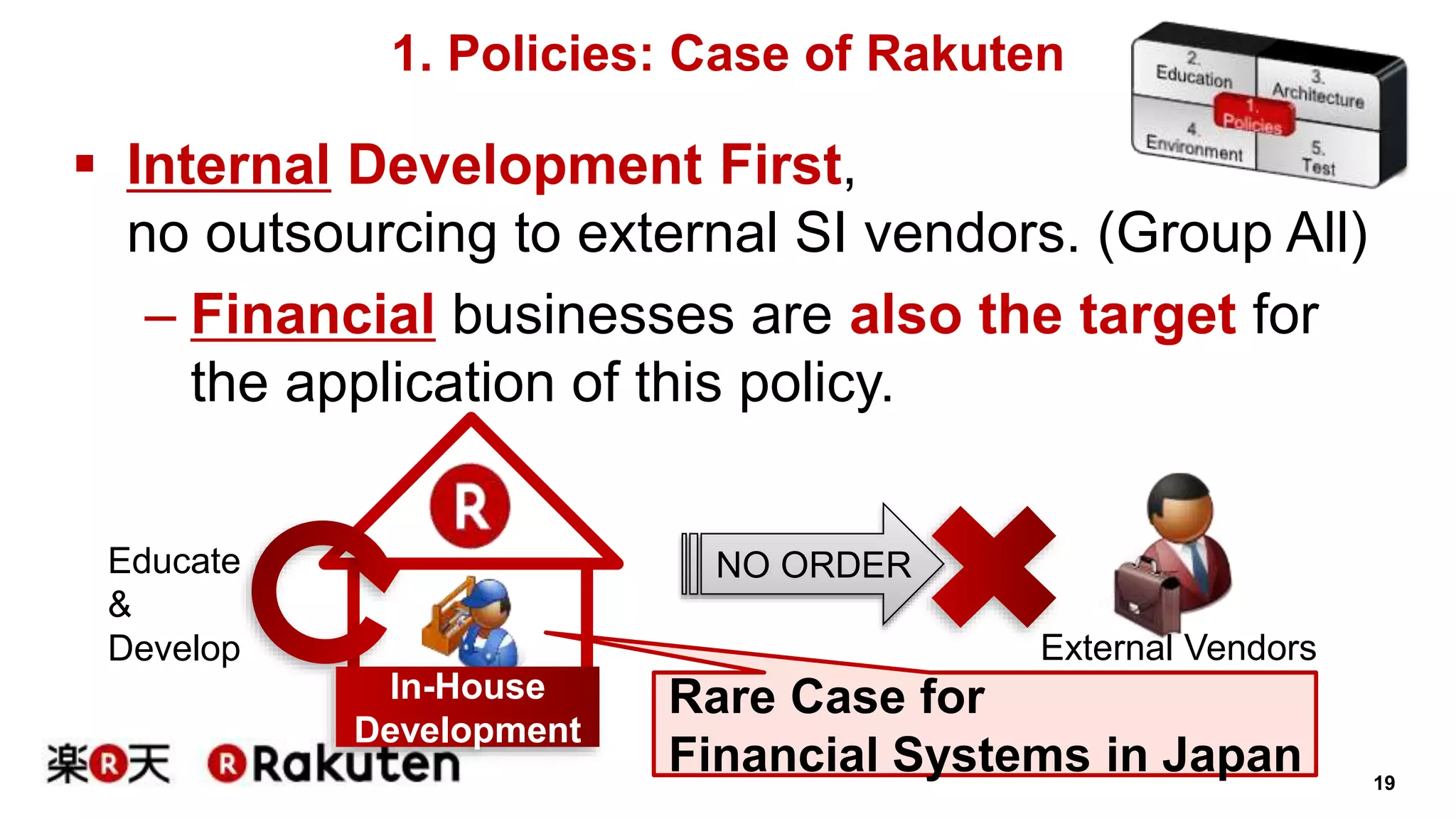 19 
1. Policies: Case of Rakuten 
 Internal Development First, 
no outsourcing to external SI vendors. (Group All) 
– Financial businesses are also the target for 
the application of this policy. 
Educate NO ORDER 
& 
Develop 
Rare Case for 
Financial Systems in Japan 
In-House 
Development 
External Vendors 
 