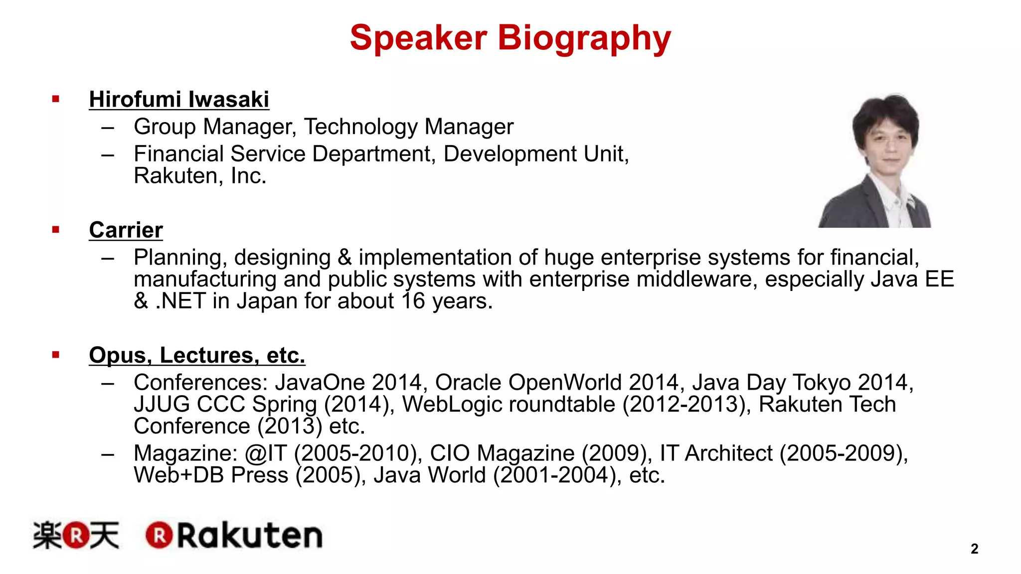 2 
Speaker Biography 
 Hirofumi Iwasaki 
– Group Manager, Technology Manager 
– Financial Service Department, Development Unit, 
Rakuten, Inc. 
 Carrier 
– Planning, designing & implementation of huge enterprise systems for financial, 
manufacturing and public systems with enterprise middleware, especially Java EE 
& .NET in Japan for about 16 years. 
 Opus, Lectures, etc. 
– Conferences: JavaOne 2014, Oracle OpenWorld 2014, Java Day Tokyo 2014, 
JJUG CCC Spring (2014), WebLogic roundtable (2012-2013), Rakuten Tech 
Conference (2013) etc. 
– Magazine: @IT (2005-2010), CIO Magazine (2009), IT Architect (2005-2009), 
Web+DB Press (2005), Java World (2001-2004), etc. 
 