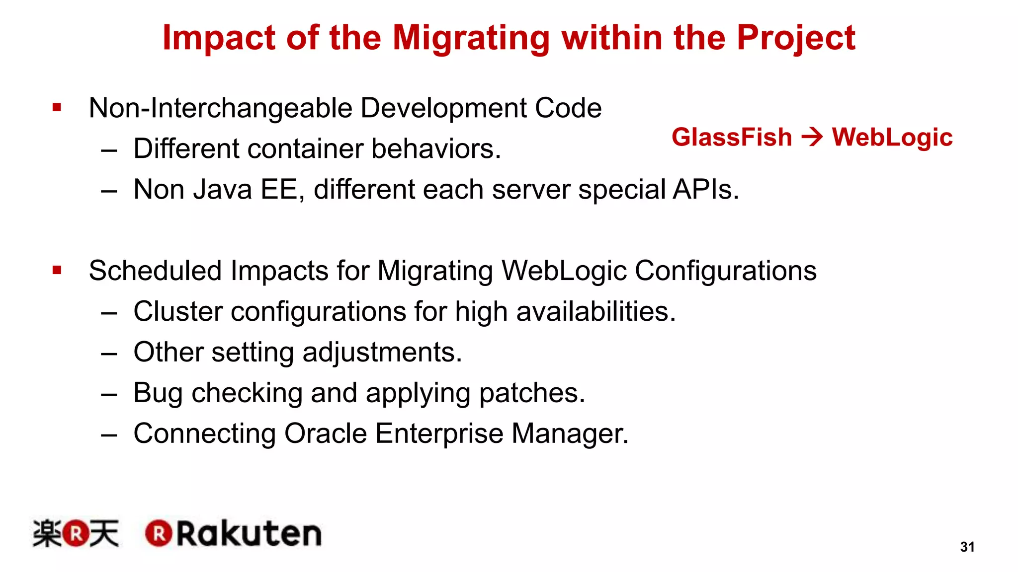 31 
Impact of the Migrating within the Project 
 Non-Interchangeable Development Code 
GlassFish  WebLogic 
– Different container behaviors. 
– Non Java EE, different each server special APIs. 
 Scheduled Impacts for Migrating WebLogic Configurations 
– Cluster configurations for high availabilities. 
– Other setting adjustments. 
– Bug checking and applying patches. 
– Connecting Oracle Enterprise Manager. 
 