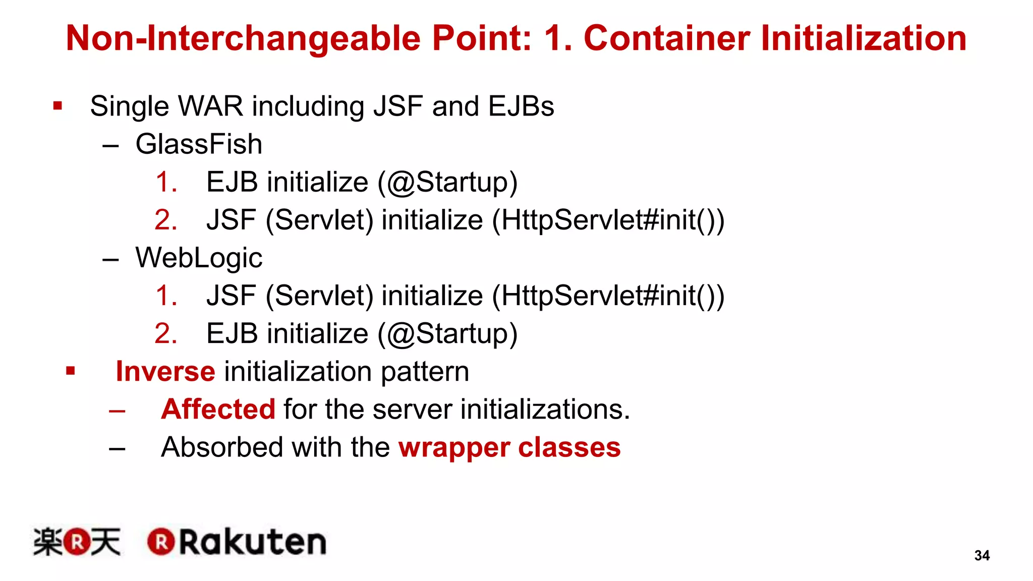 34 
Non-Interchangeable Point: 1. Container Initialization 
 Single WAR including JSF and EJBs 
– GlassFish 
1. EJB initialize (@Startup) 
2. JSF (Servlet) initialize (HttpServlet#init()) 
– WebLogic 
1. JSF (Servlet) initialize (HttpServlet#init()) 
2. EJB initialize (@Startup) 
 Inverse initialization pattern 
– Affected for the server initializations. 
– Absorbed with the wrapper classes 
 