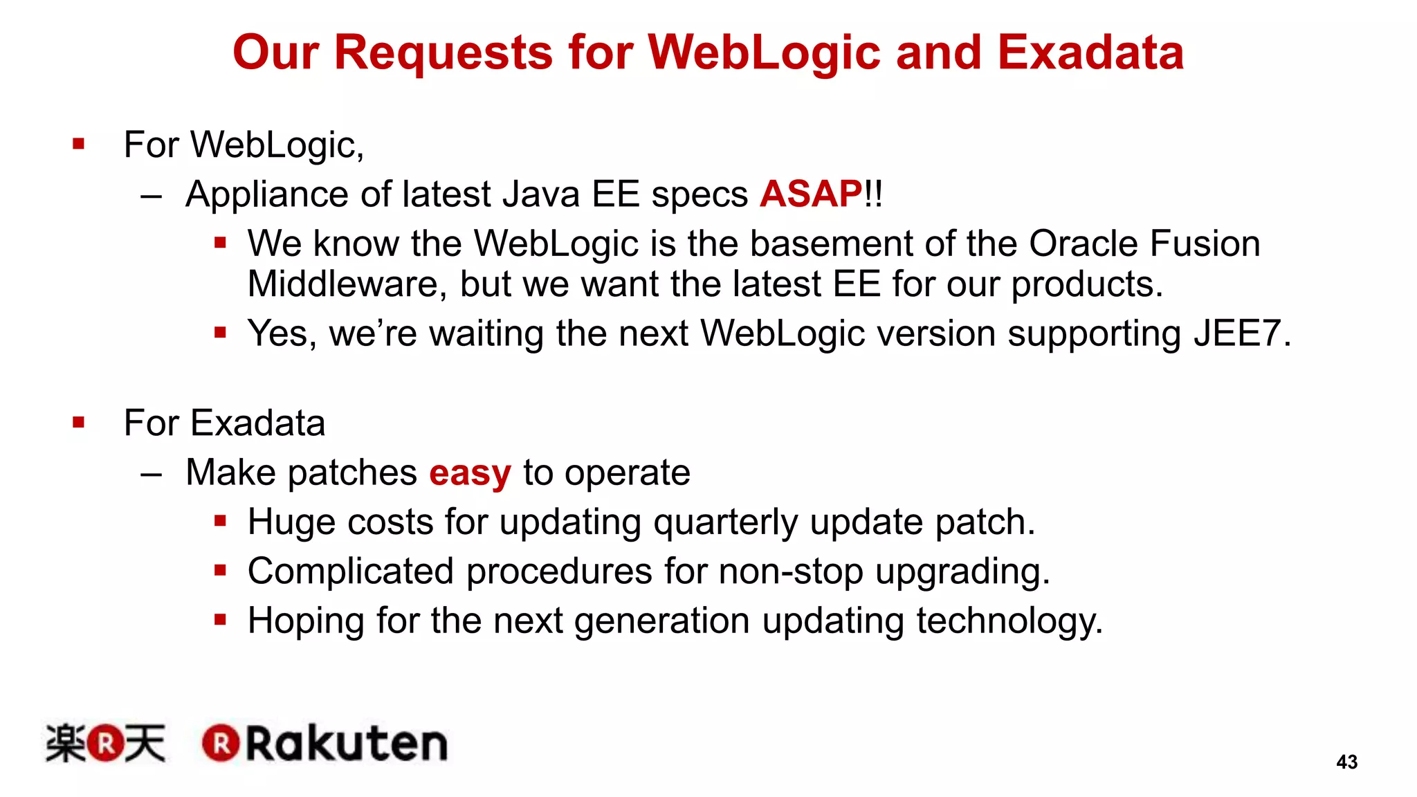 43 
Our Requests for WebLogic and Exadata 
 For WebLogic, 
– Appliance of latest Java EE specs ASAP!! 
 We know the WebLogic is the basement of the Oracle Fusion 
Middleware, but we want the latest EE for our products. 
 Yes, we’re waiting the next WebLogic version supporting JEE7. 
 For Exadata 
– Make patches easy to operate 
 Huge costs for updating quarterly update patch. 
 Complicated procedures for non-stop upgrading. 
 Hoping for the next generation updating technology. 
 