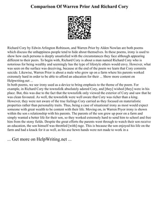 Comparison Of Warren Prior And Richard Cory
Richard Cory by Edwin Arlington Robinson, and Warren Prior by Alden Nowlan are both poems
which discuss the unhappiness people tend to hide about themselves. In these poems, irony is used to
show how each persona is deeply unsatisfied with the circumstances they face although appearing
different to their peers. To begin with, Richard Cory is about a man named Richard Cory who is
notorious for being wealthy and seemingly has the type of lifestyle others would envy. However, what
was seen on the surface was deceiving, because at the end of the poem we learn that Cory commits
suicide. Likewise, Warren Prior is about a male who grew up on a farm where his parents worked
extremely hard in order to be able to afford an education for their ... Show more content on
Helpwriting.net ...
In both poems, we see irony used as a device to bring emphasis to the theme of the poem. For
example, in Richard Cory the townsfolk absolutely adored Cory, and [they] wished [they] were in his
place. But, this was due to the fact that the townsfolk only viewed the exterior of Cory and saw that he
was clean favoured. As well, the townsfolk were well aware that Cory was richer than a king.
However, they were not aware of the true feelings Cory carried as they focused on materialistic
properties rather than personality traits. Thus, being a case of situational irony as most would expect
someone with great wealth to be content with their life. Moving on, in Warren Pryor irony is shown
within the son s relationship with his parents. The parents of the son grew up poor on a farm and
simply wanted a better life for their son, so they worked extremely hard to send him to school and free
him from the stony fields. Despite the great efforts the parents went through to watch their son receive
an education, the son himself was throttled [with] rage. This is because the son enjoyed his life on the
farm and had a knack for it as well, as his axe hewn hands were not made to work in a
... Get more on HelpWriting.net ...
 