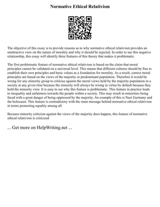 Normative Ethical Relativism
The objective of this essay is to provide reasons as to why normative ethical relativism provides an
unattractive view on the nature of morality and why it should be rejected. In order to see this negative
relationship, this essay will identify three features of this theory that makes it problematic.
The first problematic feature of normative ethical relativism is based on the claim that moral
principles cannot be validated on a universal level. This means that different cultures should be free to
establish their own principles and basic values as a foundation for morality. As a result, correct moral
principles are based on the views of the majority or predominant population. Therefore it would be
wrong for any minority group to criticise against the moral views held by the majority population in a
society at any given time because the minority will always be wrong in virtue by default because they
hold the minority view. It is easy to see why this feature is problematic. This feature in practice leads
to inequality and unfairness towards the people within a society. This may result in minorities being
faced with a great danger of being oppressed by the majority. An example of this is Nazi Germany and
the holocaust. This feature is contradictory with the main message behind normative ethical relativism
in terms promoting equality among all.
Because minority criticism against the views of the majority does happen, this feature of normative
ethical relativism is criticized
... Get more on HelpWriting.net ...
 