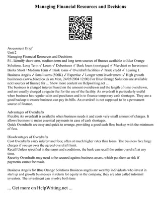 Managing Financial Resources and Decisions
Assessment Brief
Unit 2
Managing Financial Resources and Decisions
P.1. Identify short term, medium term and long term sources of finance available to Blue Orange
Solutions. Long Term ✓ Loans ✓ Debentures ✓ Bank loans (mortgage) ✓ Merchant or Investment
Banks Short / Medium Term ✓ Bank loans ✓ Overdraft facilities ✓ Trade credit ✓ Leasing 1.
Business Angels ✓ Small sums (500K) ✓ Expertise ✓ Longer term involvement ✓ High growth
businesses (www.bized.co.uk on Mon, 24/05/2004 12:00) For Blue Orange Solutions are available
next sources of finance for ... Show more content on Helpwriting.net ...
The business is charged interest based on the amount overdrawn and the length of time overdrawn,
and are usually charged a regular fee for the use of the facility. An overdraft is particularly useful
when business has regular sales and purchases and is to finance temporary cash shortages. They are a
good backup to ensure business can pay its bills. An overdraft is not supposed to be a permanent
source of finance.
Advantages of Overdrafts
Flexible An overdraft is available when business needs it and costs very small amount of charges. It
allows business to make essential payments in case of cash shortages.
Quick Overdrafts are easy and quick to arrange, providing a good cash flow backup with the minimum
of fuss.
Disadvantages of Overdrafts
Cost Overdrafts carry interest and fees; often at much higher rates than loans. The business face large
charges if you go over the agreed overdraft limit.
Recall Unless specified in the terms and conditions, the bank can recall the entire overdraft at any
time.
Security Overdrafts may need to be secured against business assets, which put them at risk if
payments cannot be made.
Business Angels for Blue Orange Solutions Business angels are wealthy individuals who invest in
start up and growth businesses in return for equity in the company, they are also called informal
investors. The investment can involve both time
... Get more on HelpWriting.net ...
 