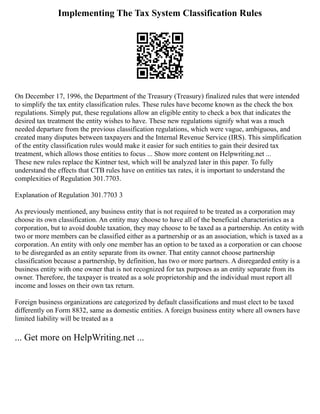 Implementing The Tax System Classification Rules
On December 17, 1996, the Department of the Treasury (Treasury) finalized rules that were intended
to simplify the tax entity classification rules. These rules have become known as the check the box
regulations. Simply put, these regulations allow an eligible entity to check a box that indicates the
desired tax treatment the entity wishes to have. These new regulations signify what was a much
needed departure from the previous classification regulations, which were vague, ambiguous, and
created many disputes between taxpayers and the Internal Revenue Service (IRS). This simplification
of the entity classification rules would make it easier for such entities to gain their desired tax
treatment, which allows those entities to focus ... Show more content on Helpwriting.net ...
These new rules replace the Kintner test, which will be analyzed later in this paper. To fully
understand the effects that CTB rules have on entities tax rates, it is important to understand the
complexities of Regulation 301.7703.
Explanation of Regulation 301.7703 3
As previously mentioned, any business entity that is not required to be treated as a corporation may
choose its own classification. An entity may choose to have all of the beneficial characteristics as a
corporation, but to avoid double taxation, they may choose to be taxed as a partnership. An entity with
two or more members can be classified either as a partnership or as an association, which is taxed as a
corporation. An entity with only one member has an option to be taxed as a corporation or can choose
to be disregarded as an entity separate from its owner. That entity cannot choose partnership
classification because a partnership, by definition, has two or more partners. A disregarded entity is a
business entity with one owner that is not recognized for tax purposes as an entity separate from its
owner. Therefore, the taxpayer is treated as a sole proprietorship and the individual must report all
income and losses on their own tax return.
Foreign business organizations are categorized by default classifications and must elect to be taxed
differently on Form 8832, same as domestic entities. A foreign business entity where all owners have
limited liability will be treated as a
... Get more on HelpWriting.net ...
 