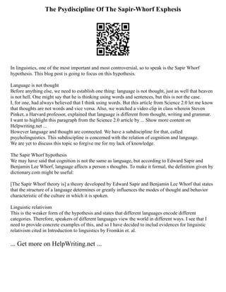 The Psydiscipline Of The Sapir-Whorf Exphesis
In linguistics, one of the most important and most controversial, so to speak is the Sapir Whorf
hypothesis. This blog post is going to focus on this hypothesis.
Language is not thought
Before anything else, we need to establish one thing: language is not thought, just as well that heaven
is not hell. One might say that he is thinking using words and sentences, but this is not the case.
I, for one, had always believed that I think using words. But this article from Science 2.0 let me know
that thoughts are not words and vice versa. Also, we watched a video clip in class wherein Steven
Pinker, a Harvard professor, explained that language is different from thought, writing and grammar.
I want to highlight this paragraph from the Science 2.0 article by ... Show more content on
Helpwriting.net ...
However language and thought are connected. We have a subdiscipline for that, called
psycholinguistics. This subdiscipline is concerned with the relation of cognition and language.
We are yet to discuss this topic so forgive me for my lack of knowledge.
The Sapir Whorf hypothesis
We may have said that cognition is not the same as language, but according to Edward Sapir and
Benjamin Lee Whorf, language affects a person s thoughts. To make it formal, the definition given by
dictionary.com might be useful:
[The Sapir Whorf theory is] a theory developed by Edward Sapir and Benjamin Lee Whorf that states
that the structure of a language determines or greatly influences the modes of thought and behavior
characteristic of the culture in which it is spoken.
Linguistic relativism
This is the weaker form of the hypothesis and states that different languages encode different
categories. Therefore, speakers of different languages view the world in different ways. I see that I
need to provide concrete examples of this, and so I have decided to includ evidences for linguistic
relativism cited in Introduction to linguistics by Fromkin et. al.
... Get more on HelpWriting.net ...
 