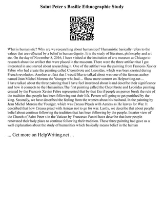 Saint Peter s Basilic Ethnographic Study
What is humanistic? Why are we researching about humanities? Humanistic basically refers to the
values that are reflected by a belief in human dignity. It is the study of literature, philosophy and art
etc. On the day of November 8, 2016, I have visited at the institution of arts museum at Chicago to
research about the artifact that were placed in the museum. There were the three artifact that I got
interested in and started about researching it. One of the artifact was the painting from Francois Xavier
Fabre who had create the painting called Cleombrote and Leonidas, which was been created during
French revolution. Another artifact that I would like to talked about was one of the famous author
named Jean Michel Moreau the Younger who had ... Show more content on Helpwriting.net ...
I have talked about the three painting that I have feel interested about it and describe their significance
and how it connects to the Humanities.The first painting called the Cleombrote and Leonidas painting
created by the Francois Xavier Fabre represented that by that Era if people an person break the rule of
the tradition that people has been following out their life. Person will going to get punished by the
king. Secondly, we have described the feeling from the women about his husband. In the painting by
Jean Michel Moreau the Younger, which was Creusa Pleads with Aeneas as He leaves for War. It
described that how Creusa plead with Aeneas not to go for war. Lastly, we describe that about people
belief about continue following the tradition that has been following by the people. Interior view of
the Church of Saint Peter s in the Vatican by Francesco Panini have describe that how people
renovated their holy place to continue following their tradition. These three painting had gave us a
well explanation about the study of humanities which basically means belief in the human
... Get more on HelpWriting.net ...
 