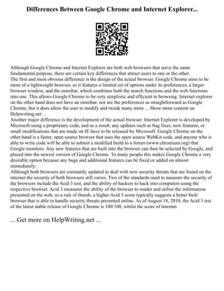 Differences Between Google Chrome and Internet Explorer...
Although Google Chrome and Internet Explorer are both web browsers that serve the same
fundamental purpose, there are certain key differences that attract users to one or the other.
The first and most obvious difference is the design of the actual browser. Google Chrome aims to be
more of a lightweight browser, so it features a limited set of options under its preferences, a larger
browser window, and the omnibar, which combines both the search functions and the web functions
into one. This allows Google Chrome to be very simplistic and efficient in browsing. Internet explorer
on the other hand does not have an omnibar, nor are the preferences as straightforward as Google
Chrome, but it does allow the user to modify and tweak many more ... Show more content on
Helpwriting.net ...
Another major difference is the development of the actual browser. Internet Explorer is developed by
Microsoft using a proprietary code, and as a result, any updates such as bug fixes, new features, or
small modifications that are made on IE have to be released by Microsoft. Google Chrome on the
other hand is a faster, open source browser that uses the open source WebKit code, and anyone who is
able to write code will be able to submit a modified build to a forum (www.chromium.org) that
Google monitors. Any new features that are built into the browser can then be selected by Google, and
placed into the newest version of Google Chrome. To many people this makes Google Chrome a very
desirable option because any bugs and additional features can be fixed or added on almost
immediately.
Although both browsers are constantly updated to deal with new security threats that are found on the
internet the security of both browsers still varies. Two of the standards used to measure the security of
the browsers include the Acid 3 test, and the ability of hackers to hack into computers using the
respective browser. Acid 3 measures the ability of the browser to render and utilise the information
presented on the web, so a rule of thumb, a higher Acid 3 score typically suggests a better built
browser that is able to handle security threats presented online. As of August 18, 2010, the Acid 3 test
of the latest stable release of Google Chrome is 100/100, whilst the score of Internet
... Get more on HelpWriting.net ...
 