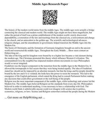 Middle Ages Research Paper
The history of the modern world stems from the middle Ages. The middle ages were actually a bridge
connecting the classical and modern world. The middle Ages might not have been magnificent, but
rather the period of itself was a prime establishment of the modern world s newly discovered
dependability, a restoration of the law and teachings from the classical era, a reinvestment and change
in the church, and an antecedent to the golden age. The scientific and technological advances,
religious changes, and the amendments to government, helped transition the Middle Ages into the
Modern Era.
The boom of Christianity and the formation of Germanic kingdoms brought an end to the ancient
world and resurrected the middle Ages. Throughout the Early Middle ... Show more content on
Helpwriting.net ...
The idea of the king and his kingdom were bound by to a higher law became a vital element during
the modern age. The Christians promoted this theory which influence Western Civilization. The
commandment love thy neighbor has impacted modern reform movements in ways Philosophers
would ve never imagined.
Feudalism was the largest component in the transition from the middle Ages to the Modern Era. It
allowed the townspeople to feel secure that they were being treated equally. The idea of Feudalism
stated law should not be imposed by an absolute monarch, but that the kings and his people should be
bound by the law and if it is violated, the lords have the power to resist the monarch. This led to the
emergence of the English parliament, which stated the King had to consult Parliament before making
any decisions that could affect government or the well being of the people.
Religion was the most important component of the middle Ages, while technology and science led the
Modern Era. The middle Ages believed Religion set the standards from every day life. Philosophers
believed in order to understand anything, it was necessary to have a relationship with God. The
Modern world finds it unbelievable anyone could ever disagree with science due to politics,
economics, religions, or laws. Science and Religion somewhat confused the people during the Modern
... Get more on HelpWriting.net ...
 