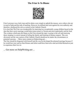 The Friar Is To Blame
Friar Lawrence was a holy man and his duties were simple to uphold the masses, serve others who are
in need of help and the task of teaching. However, he defined and went against his own authority and
therefore, disobeyed his role as a priest in the Catholic Church.
It is clear that The Friar was irresponsible for marrying two exceptionally young children based on the
idea that their secret marriage would help restore peace to Verona and most importantly end the feud.
The evidence which puts the blame on the Friar around the topic is going to the cell and marrying
them, keeping it a secret instead of telling the family and listening to Romeo request. This was
obviously not the way a priest of the Catholic Church should act no matter the circumstance or
potential outcome. ... Show more content on Helpwriting.net ...
The friar should be disgusted with himself and the way he developed the planned marriage because if
he would have just said no then Romeo and Juliet could have been alive and not killed themselves just
to experience their love in
... Get more on HelpWriting.net ...
 