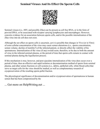 Seminal Viruses And Its Effect On Sperm Cells
Seminal viruses (i.e., HIV, and possibly Zika) can be present as cell free RNA, or in the form of
proviral DNA, or be associated with receptor carrying lymphocytes and macrophages. However,
concrete evidence for an association between sperm cells, and/or the possible internalization of the
Zika virus into de cell does not exist.
Although the net effect on sperm cells is uncertain, yet it is possible that changes in Vivo (or in Vitro)
of extra cellular concentration of the virus may cause semen alterations (i.e., sperm concentration,
semen volume, decline of motility?) of the infected patient, or directly affect the viability of his
spermatozoa. Internalization of the virus (if any) would seem, therefore, to be due to both the amount
of virus in the infected seminal plasma, or the period of time that sperm cells remain in contact with
seminal plasma during the liquefaction process.
If this mechanism is true, however, and post ejaculate internalization of the virus does occur over a
period of time, then an effective and rapid isolation or decontamination method of sperm from seminal
plasma, and other semen fractions or cell systems (i.e., debris, epithelial cells, white blood cells) that
serve as target cells for the virus should be studied, as well as complementary research of
cryopreservation of the resulting sperm pellet fraction.
The physiological significance of decontamination and/or cryopreservation of spermatozoa in human
semen that has been compromised by the
... Get more on HelpWriting.net ...
 