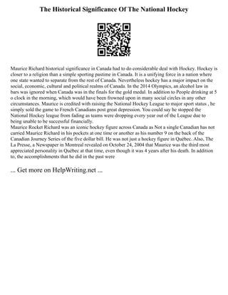 The Historical Significance Of The National Hockey
Maurice Richard historical significance in Canada had to do considerable deal with Hockey. Hockey is
closer to a religion than a simple sporting pastime in Canada. It is a unifying force in a nation where
one state wanted to separate from the rest of Canada. Nevertheless hockey has a major impact on the
social, economic, cultural and political realms of Canada. In the 2014 Olympics, an alcohol law in
bars was ignored when Canada was in the finals for the gold medal. In addition to People drinking at 5
o clock in the morning, which would have been frowned upon in many social circles in any other
circumstances. Maurice is credited with raising the National Hockey League to major sport status , he
simply sold the game to French Canadians post great depression. You could say he stopped the
National Hockey league from fading as teams were dropping every year out of the League due to
being unable to be successful financially.
Maurice Rocket Richard was an iconic hockey figure across Canada as Not a single Canadian has not
carried Maurice Richard in his pockets at one time or another as his number 9 on the back of the
Canadian Journey Series of the five dollar bill. He was not just a hockey figure in Québec. Also, The
La Presse, a Newspaper in Montreal revealed on October 24, 2004 that Maurice was the third most
appreciated personality in Québec at that time, even though it was 4 years after his death. In addition
to, the accomplishments that he did in the past were
... Get more on HelpWriting.net ...
 