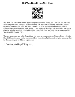 Obi Wan Kenobi In A New Hope
Star Wars: The Force Awakens has been a complete success for Disney and Lucasfilm, but now fans
are looking forward to the eighth installment of the Star Wars movie franchise. There have already
been several speculations about Star Wars Episode VIII, from the possibility of adding two new
female leads to a larger role for Mark Hamill s Luke Skywalker. However, the latest rumor involves a
character who has long been killed off in A New Hope. Will Ewan McGregor reprise his role as Obi
Wan Kenobi in Episode VIII?
The new rumor was reported by ScreenRant, who came across a tweet from Schmoes Know s Kristian
Harloff. The post warned that the rumor should not immediately be taken seriously, but announces that
the Trainspotting star could be in negotiations
... Get more on HelpWriting.net ...
 