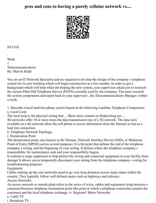 pros and cons to having a purely cellular network vs....
NT1310
:
Week
1
Telecommunications
By: Marvin Redd
You are an IT Network Specialist and are required to develop the design of the company s telephone
system for its new building which will begin construction in a few months. In order to get a
background which will help when developing the new system, your supervisor asked you to research
the current Plain Old Telephone Service (POTS) currently used by the company. You must research
the system components and report back to your supervisor , the Telecommunications Manager, within
a week.
1. Describe a local land line phone system based on the following Landline Telephone Components:
a. Local Loop
The local loop is the physical wiring that ... Show more content on Helpwriting.net ...
4G networks offer 10 or more times the data transmission rate of a 3G network. The data rates
available on a 4G network allow the cell phone to access information from the Internet as fast as a
land line connection.
b. Telephone Network Topology:
i. Demarcation Point
The demarcation point, also known as the Demarc, Network Interface Device (NID), or Minimum
Point of Entry (MPOE) serves several purposes: It is the point that defines the end of the telephone
company s wiring, and the beginning of your wiring. It defines where the telephone company s
responsibility for maintenance ends and your responsibility begins.
It contains a surge suppressor to help protect the wiring and connected equipment in your facility from
damage It allows you to temporarily disconnect your wiring from the telephone company s wiring for
troubleshooting purposes.
Equipment
Cables making up the core networks need to go very long distances across many states within the
country. They typically follow well deﬁned routes such as highways and railways.
Access Networks
An access network or outside plant refers to the series of wires, cables and equipment lying between a
consumer/business telephone termination point (the point at which a telephone connection reaches the
customer) and the local telephone exchange. iv. Regional/ Metro Networks
c. Cable TV
i. Broadcast TV
 