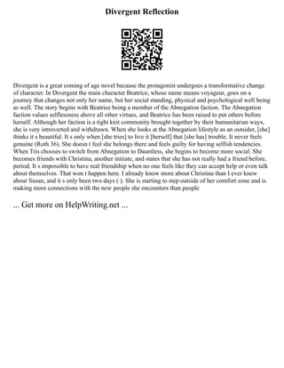 Divergent Reflection
Divergent is a great coming of age novel because the protagonist undergoes a transformative change
of character. In Divergent the main character Beatrice, whose name means voyageur, goes on a
journey that changes not only her name, but her social standing, physical and psychological well being
as well. The story begins with Beatrice being a member of the Abnegation faction. The Abnegation
faction values selflessness above all other virtues, and Beatrice has been raised to put others before
herself. Although her faction is a tight knit community brought together by their humanitarian ways,
she is very introverted and withdrawn. When she looks at the Abnegation lifestyle as an outsider, [she]
thinks it s beautiful. It s only when [she tries] to live it [herself] that [she has] trouble. It never feels
genuine (Roth 36). She doesn t feel she belongs there and feels guilty for having selfish tendencies.
When Tris chooses to switch from Abnegation to Dauntless, she begins to become more social. She
becomes friends with Christina, another initiate, and states that she has not really had a friend before,
period. It s impossible to have real friendship when no one feels like they can accept help or even talk
about themselves. That won t happen here. I already know more about Christina than I ever knew
about Susan, and it s only been two days ( ). She is starting to step outside of her comfort zone and is
making more connections with the new people she encounters than people
... Get more on HelpWriting.net ...
 
