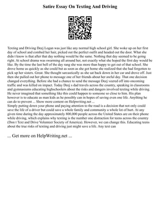 Satire Essay On Texting And Driving
Texting and Driving Deej Logan was just like any normal high school girl. She woke up on her first
day of school and combed her hair, picked out the perfect outfit and headed out the door. What she
didn t know is that after that day nothing would be the same. Nothing that day seemed to be going
right. At school drama was swarming all around her, not exactly what she hoped the first day would be
like. By the time the last bell of the day rang she was more than happy to get out of that school. She
drove home as quickly as she could but as soon as she got home she realized that she had forgotten to
pick up her sisters. Great. She thought sarcastically as she sat back down in her car and drove off. Just
then she pulled out her phone to message one of her friends about her awful day. That one decision
changed everything. Before she had a chance to send the message Deej veered off into oncoming
traffic and was killed on impact. Today Deej s dad travels across the country, speaking in classrooms
and gymnasiums educating highschoolers about the risks and dangers involved texting while driving.
He never imagined that something like this could happen to someone so close to him. His plan
however is to educate as man kids as he possibly can in hopes of saving even one life. Anything he
can do to prevent ... Show more content on Helpwriting.net ...
Simply putting down your phone and paying attention to the road is a decision that not only could
save the life of a driver but could save a whole family and community a whole lot of hurt. At any
given time during the day approximately 800,000 people across the United States are on their phone
while driving, which explains why texting is the number one distraction for teens across the country
(Don t Text and Drive Volunteer Society of America). However, we can change this. Educating teens
about the true risks of texting and driving just might save a life. Any text can
... Get more on HelpWriting.net ...
 