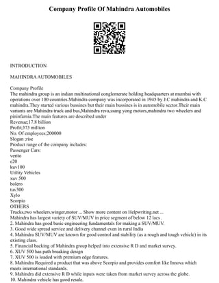Company Profile Of Mahindra Automobiles
INTRODUCTION
MAHINDRAAUTOMOBILES
Company Profile
The mahindra group is an indian multinational conglomerate holding headquarters at mumbai with
operations over 100 countries.Mahindra company was incorporated in 1945 by J.C mahindra and K.C
mahindra.They started various bussines but their main bussines is in automobile sector.Their main
variants are Mahindra truck and bus,Mahindra reva,ssang yong motors,mahindra two wheelers and
pininfarnia.The main features are described under
Revenue;17.8 billion
Profit;373 million
No. Of employees;200000
Slogan ;rise
Product range of the company includes:
Passenger Cars:
verito
e20
kuv100
Utility Vehicles
xuv 500
bolero
tuv300
Xylo
Scorpio
OTHERS
Trucks,two wheelers,winger,motor ... Show more content on Helpwriting.net ...
Mahindra has largest variety of SUV/MUV in price segment of below 12 lacs .
2. Mahindra has good basic engineering fundamentals for making a SUV/MUV.
3. Good wide spread service and delivery channel even in rural India
4. Mahindra SUV/MUV are known for good control and stability (as a rough and tough vehicle) in its
existing class.
5. Financial backing of Mahindra group helped into extensive R D and market survey.
6. XUV 500 has path breaking design
7. XUV 500 is loaded with premium edge features.
8. Mahindra Required a product that was above Scorpio and provides comfort like Innova which
meets international standards.
9. Mahindra did extensive R D while inputs were taken from market survey across the globe.
10. Mahindra vehicle has good resale.
 