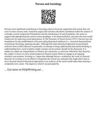 Parson and Sociology
Parsons most significant contribution to Sociology derives from the supposition that action does not
exist in some vacuous state. Instead he argues that action(s) should be considered within the context of
a broader system comprised of boundaries and the maintenance of such boundaries. He seems to
suggest that appropriating the action system paradigm, to be discussed below, provides the most useful
framework for analyzing social phenomena. In The Structure of Social Action (1937), Parsons lays the
foundations for the establishment of the prevailing theoretical tradition (i.e., structural functionalism)
in American Sociology spanning decades. Although this meta theoretical approach received harsh
criticism from conflict theorists in particular, its attempt to bring sophisticated and careful thinking to
understanding how social scientists might examine social systems should not be dismissed. It is
neither my intent nor responsibility to rehearse the extensions or criticisms offered by later theorists,
but, rather, to focus on a few critical aspects of Parsons initial efforts to engage in an ongoing
scholarly conversation. In doing so, I argue that although Parson s synthesizes the work of classical
theorists, he is doing so in an effort to extrapolate the critical raw materials that might allow him to
move beyond classical theoretical approaches to an analysis of the social world rather than charting a
completely new course. The degree to which I am persuaded by
... Get more on HelpWriting.net ...
 