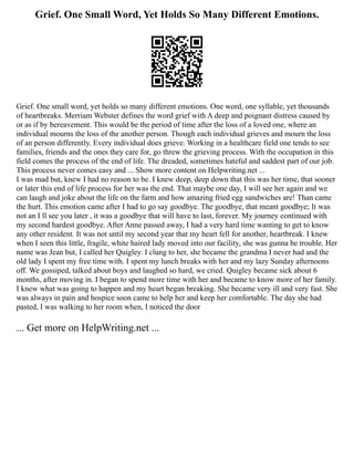 Grief. One Small Word, Yet Holds So Many Different Emotions.
Grief. One small word, yet holds so many different emotions. One word, one syllable, yet thousands
of heartbreaks. Merriam Webster defines the word grief with A deep and poignant distress caused by
or as if by bereavement. This would be the period of time after the loss of a loved one, where an
individual mourns the loss of the another person. Though each individual grieves and mourn the loss
of an person differently. Every individual does grieve. Working in a healthcare field one tends to see
families, friends and the ones they care for, go threw the grieving process. With the occupation in this
field comes the process of the end of life. The dreaded, sometimes hateful and saddest part of our job.
This process never comes easy and ... Show more content on Helpwriting.net ...
I was mad but, knew I had no reason to be. I knew deep, deep down that this was her time, that sooner
or later this end of life process for her was the end. That maybe one day, I will see her again and we
can laugh and joke about the life on the farm and how amazing fried egg sandwiches are! Than came
the hurt. This emotion came after I had to go say goodbye. The goodbye, that meant goodbye; It was
not an I ll see you later , it was a goodbye that will have to last, forever. My journey continued with
my second hardest goodbye. After Anne passed away, I had a very hard time wanting to get to know
any other resident. It was not until my second year that my heart fell for another, heartbreak. I knew
when I seen this little, fragile, white haired lady moved into our facility, she was gunna be trouble. Her
name was Jean but, I called her Quigley. I clung to her, she became the grandma I never had and the
old lady I spent my free time with. I spent my lunch breaks with her and my lazy Sunday afternoons
off. We gossiped, talked about boys and laughed so hard, we cried. Quigley became sick about 6
months, after moving in. I began to spend more time with her and became to know more of her family.
I knew what was going to happen and my heart began breaking. She became very ill and very fast. She
was always in pain and hospice soon came to help her and keep her comfortable. The day she had
pasted, I was walking to her room when, I noticed the door
... Get more on HelpWriting.net ...
 
