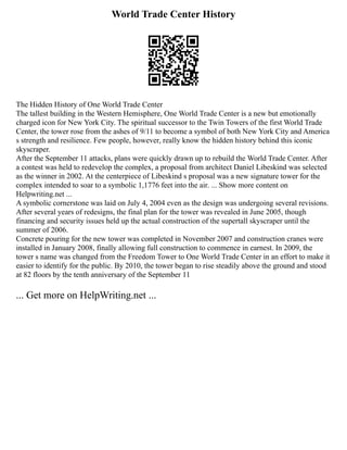 World Trade Center History
The Hidden History of One World Trade Center
The tallest building in the Western Hemisphere, One World Trade Center is a new but emotionally
charged icon for New York City. The spiritual successor to the Twin Towers of the first World Trade
Center, the tower rose from the ashes of 9/11 to become a symbol of both New York City and America
s strength and resilience. Few people, however, really know the hidden history behind this iconic
skyscraper.
After the September 11 attacks, plans were quickly drawn up to rebuild the World Trade Center. After
a contest was held to redevelop the complex, a proposal from architect Daniel Libeskind was selected
as the winner in 2002. At the centerpiece of Libeskind s proposal was a new signature tower for the
complex intended to soar to a symbolic 1,1776 feet into the air. ... Show more content on
Helpwriting.net ...
A symbolic cornerstone was laid on July 4, 2004 even as the design was undergoing several revisions.
After several years of redesigns, the final plan for the tower was revealed in June 2005, though
financing and security issues held up the actual construction of the supertall skyscraper until the
summer of 2006.
Concrete pouring for the new tower was completed in November 2007 and construction cranes were
installed in January 2008, finally allowing full construction to commence in earnest. In 2009, the
tower s name was changed from the Freedom Tower to One World Trade Center in an effort to make it
easier to identify for the public. By 2010, the tower began to rise steadily above the ground and stood
at 82 floors by the tenth anniversary of the September 11
... Get more on HelpWriting.net ...
 