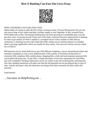 How E Banking Can Ease Our Lives Essay
HOW E BANKING CAN EASE OUR LIVES
Indian banks are trying to make the life of their customers easier. Not just bill payment, but you can
also invest shop or buy tickets and plan a holiday simply at your fingertips. In fact, research from
ICICI Bank tells us that, The Internet banking base has been growing at a remarkable pace over the
past few years. At present around 78 per cent of the bank s customer base has registered for E banking.
In order to get started, all what is needed is a computer device with a modem or other dial up
connection, a checking account with a bank that offers online service and the patience to complete
about a one page application which can usually be done online. You can avail various services which
are as follows:
Bill payment service: Each bank has tie ups with different companies, service and goods providers and
insurance companies as well, across different parts of the country. It facilitates the payment of
electricity bills, telephone bills, mobile phone, shopping bills, credit card and insurance premium bills
can be paid with great ease. To pay bills, a simple procedure of one time registration for each biller
has to be completed. Standing instructions can be set, online to pay the recurring bills, automatically.
One time standing instruction will make sure that the bill payments do not get delayed due to lack of
time. And the best part is that, the bank does not charge from their customers for their online bill
payment.
Fund transfer:
... Get more on HelpWriting.net ...
 