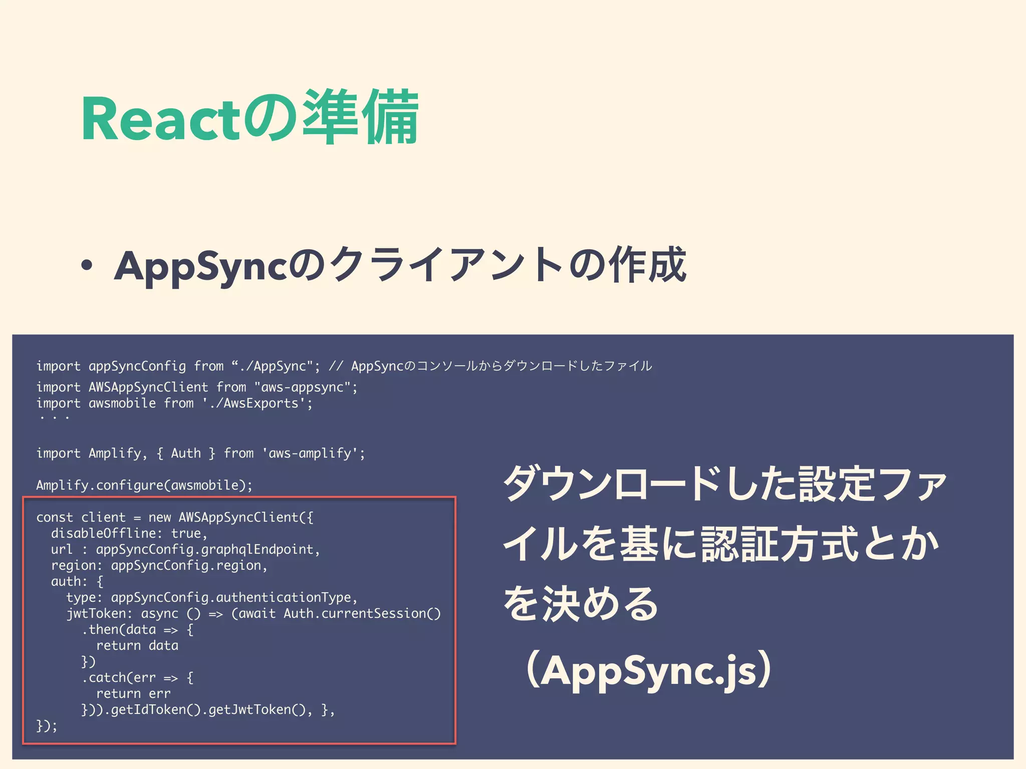 React
• AppSync
import appSyncConfig from “./AppSync"; // AppSync
import AWSAppSyncClient from "aws-appsync";
import awsmobile from './AwsExports';
import Amplify, { Auth } from 'aws-amplify';
Amplify.configure(awsmobile);
const client = new AWSAppSyncClient({
disableOffline: true,
url : appSyncConfig.graphqlEndpoint,
region: appSyncConfig.region,
auth: {
type: appSyncConfig.authenticationType,
jwtToken: async () => (await Auth.currentSession()
.then(data => {
return data
})
.catch(err => {
return err
})).getIdToken().getJwtToken(), },
});
AppSync.js
 