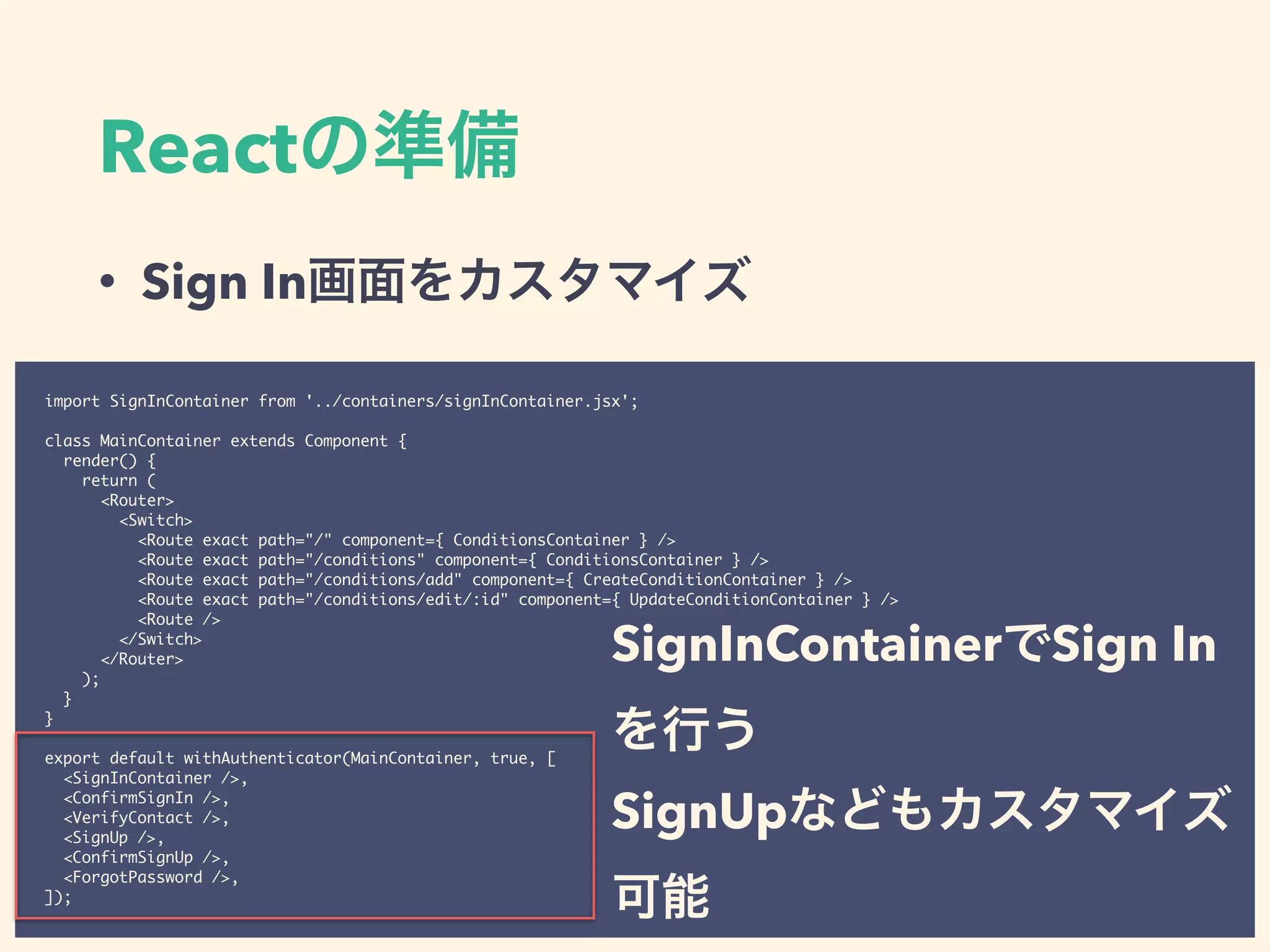 React
• Sign In
import SignInContainer from '../containers/signInContainer.jsx';
class MainContainer extends Component {
render() {
return (
<Router>
<Switch>
<Route exact path="/" component={ ConditionsContainer } />
<Route exact path="/conditions" component={ ConditionsContainer } />
<Route exact path="/conditions/add" component={ CreateConditionContainer } />
<Route exact path="/conditions/edit/:id" component={ UpdateConditionContainer } />
<Route />
</Switch>
</Router>
);
}
}
export default withAuthenticator(MainContainer, true, [
<SignInContainer />,
<ConfirmSignIn />,
<VerifyContact />,
<SignUp />,
<ConfirmSignUp />,
<ForgotPassword />,
]);
SignInContainer Sign In
SignUp
 