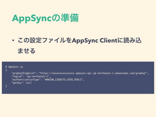 AppSync
• AppSync Client
# AppSync.js
{
"graphqlEndpoint": “https://xxxxxxxxxxxxxxx.appsync-api.ap-northeast-1.amazonaws.com/graphql",
"region": "ap-northeast-1",
"authenticationType": "AMAZON_COGNITO_USER_POOLS",
"apiKey": null
}
 