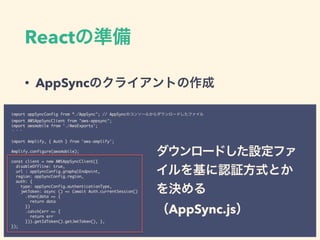 React
• AppSync
import appSyncConfig from “./AppSync"; // AppSync
import AWSAppSyncClient from "aws-appsync";
import awsmobile from './AwsExports';
import Amplify, { Auth } from 'aws-amplify';
Amplify.configure(awsmobile);
const client = new AWSAppSyncClient({
disableOffline: true,
url : appSyncConfig.graphqlEndpoint,
region: appSyncConfig.region,
auth: {
type: appSyncConfig.authenticationType,
jwtToken: async () => (await Auth.currentSession()
.then(data => {
return data
})
.catch(err => {
return err
})).getIdToken().getJwtToken(), },
});
AppSync.js
 