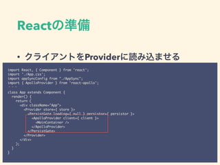 React
• Provider
import React, { Component } from 'react';
import './App.css';
import appSyncConfig from "./AppSync";
import { ApolloProvider } from 'react-apollo';
class App extends Component {
render() {
return (
<div className="App">
<Provider store={ store }>
<PersistGate loading={ null } persistor={ persistor }>
<ApolloProvider client={ client }>
<MainContainer />
</ApolloProvider>
</PersistGate>
</Provider>
</div>
);
}
}
 