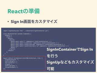 React
• Sign In
import SignInContainer from '../containers/signInContainer.jsx';
class MainContainer extends Component {
render() {
return (
<Router>
<Switch>
<Route exact path="/" component={ ConditionsContainer } />
<Route exact path="/conditions" component={ ConditionsContainer } />
<Route exact path="/conditions/add" component={ CreateConditionContainer } />
<Route exact path="/conditions/edit/:id" component={ UpdateConditionContainer } />
<Route />
</Switch>
</Router>
);
}
}
export default withAuthenticator(MainContainer, true, [
<SignInContainer />,
<ConfirmSignIn />,
<VerifyContact />,
<SignUp />,
<ConfirmSignUp />,
<ForgotPassword />,
]);
SignInContainer Sign In
SignUp
 