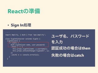 React
• Sign In
import Amplify, { Auth } from 'aws-amplify';
class SignInContainer extends SignIn {
signIn(user) {
if (user) {
Auth.signIn(user.name, user.password)
.then( u => {
this.props.signIn({name: u.username});
this.props.onStateChange("signedIn", u);
})
.catch( e => console.error(e));
}
}
then
catch
 