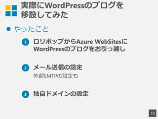 実際にWordPressのブログを
移設してみた
 やったこと
10
1 ロリポップからAzure WebSitesに
WordPressのブログをお引っ越し
2 メール送信の設定
外部SMTPの設定も
3 独自ドメインの設定
 