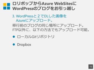 ロリポップからAzure WebSitesに
WordPressのブログをお引っ越し
15
3. WordPressと２でDLした画像を
Azureにアップロード。
移行前のブログの同じ場所にアップロード。
FTP以外に、以下の方法でもアップロード可能。
 ローカルGitリポジトリ
 Dropbox
 