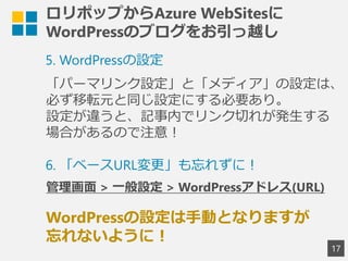 ロリポップからAzure WebSitesに
WordPressのブログをお引っ越し
17
5. WordPressの設定
「パーマリンク設定」と「メディア」の設定は、
必ず移転元と同じ設定にする必要あり。
設定が違うと、記事内でリンク切れが発生する
場合があるので注意！
WordPressの設定は手動となりますが
忘れないように！
6. 「ベースURL変更」も忘れずに！
管理画面 > 一般設定 > WordPressアドレス(URL)
 