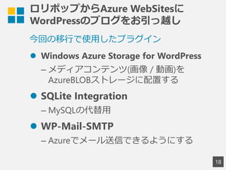 ロリポップからAzure WebSitesに
WordPressのブログをお引っ越し
18
今回の移行で使用したプラグイン
 Windows Azure Storage for WordPress
&ndash; メディアコンテンツ(画像 / 動画)を
AzureBLOBストレージに配置する
 SQLite Integration
&ndash; MySQLの代替用
 WP-Mail-SMTP
&ndash; Azureでメール送信できるようにする
 