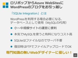 ロリポップからAzure WebSitesに
WordPressのブログをお引っ越し
20
「SQLite Integration」とは
WordPressを利用する場合必要になる、
データベースとして使用（MySQLの代用）
 小～中規模サイトの運営に便利
 本気でMySQLを使うと有料になりコスト高
 SQLiteはファイルなのでサーバ不要
 復旧時はFTPでファイルアップロードでOK
専門知識の無いWebデザイナーに優しい！
 