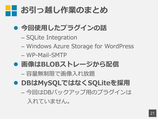 お引っ越し作業のまとめ
 今回使用したプラグインの話
&ndash; SQLite Integration
&ndash; Windows Azure Storage for WordPress
&ndash; WP-Mail-SMTP
 画像はBLOBストレージから配信
&ndash; 容量無制限で画像入れ放題
 DBはMySQLではなくSQLiteを採用
&ndash; 今回はDBバックアップ用のプラグインは
入れていません。
21
 