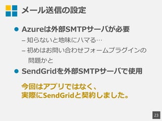メール送信の設定
 Azureは外部SMTPサーバが必要
&ndash; 知らないと地味にハマる&hellip;
&ndash; 初めはお問い合わせフォームプラグインの
問題かと
 SendGridを外部SMTPサーバで使用
23
今回はアプリではなく、
実際にSendGridと契約しました。
 