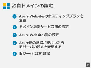 独自ドメインの設定
27
1 Azure Websitesのホスティングプランを
変更
2 ドメイン取得サービス側の設定
3 Azure Websites側の設定
4 Azure側の承認が終わったら
旧サーバの設定を変更する
5 旧サーバに301設定
 