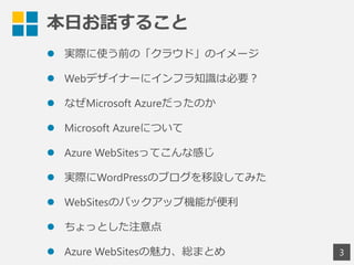 本日お話すること
3
 実際に使う前の「クラウド」のイメージ
 Webデザイナーにインフラ知識は必要？
 なぜMicrosoft Azureだったのか
 Microsoft Azureについて
 Azure WebSitesってこんな感じ
 実際にWordPressのブログを移設してみた
 WebSitesのバックアップ機能が便利
 ちょっとした注意点
 Azure WebSitesの魅力、総まとめ
 